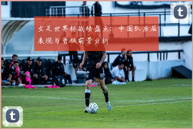 女足世界杯战绩盘点：中国队历届表现与晋级前景分析