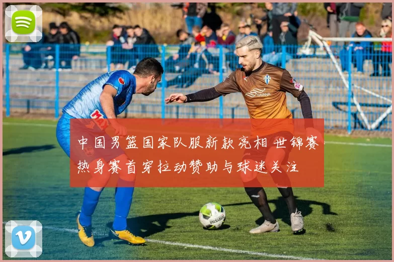 中国男篮国家队服新款亮相 世锦赛热身赛首穿拉动赞助与球迷关注