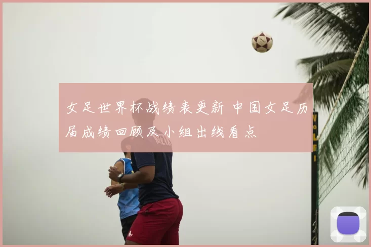 女足世界杯战绩表更新 中国女足历届成绩回顾及小组出线看点