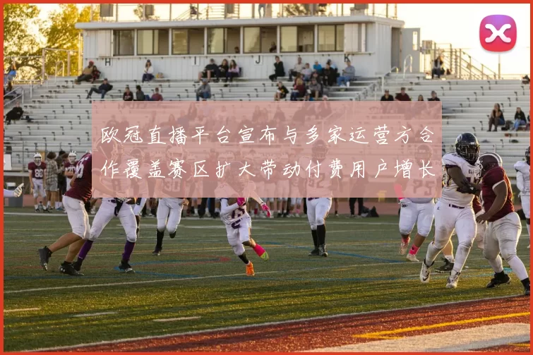欧冠直播平台宣布与多家运营方合作覆盖赛区扩大带动付费用户增长