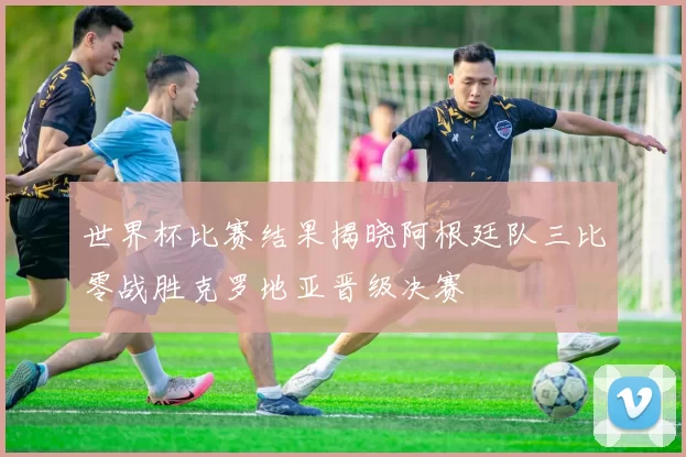 世界杯比赛结果揭晓阿根廷队三比零战胜克罗地亚晋级决赛