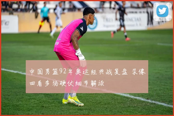 中国男篮92年奥运经典战复盘 录像回看多场硬仗细节解读