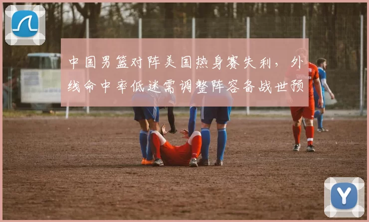 中国男篮对阵美国热身赛失利，外线命中率低迷需调整阵容备战世预赛