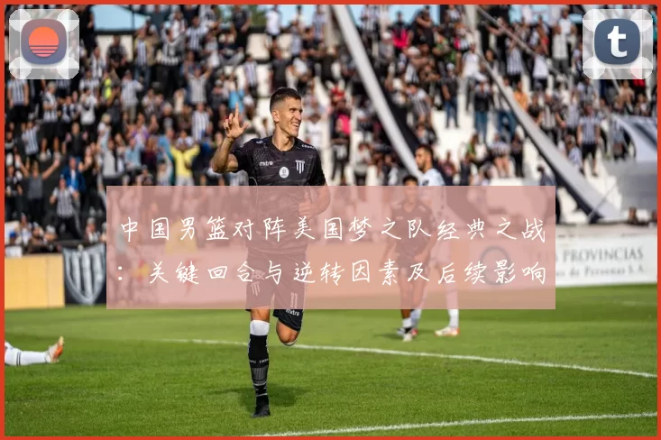 中国男篮对阵美国梦之队经典之战：关键回合与逆转因素及后续影响解读