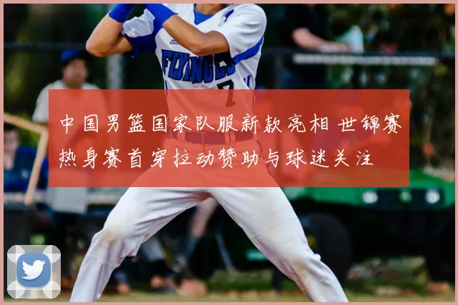 中国男篮国家队服新款亮相 世锦赛热身赛首穿拉动赞助与球迷关注