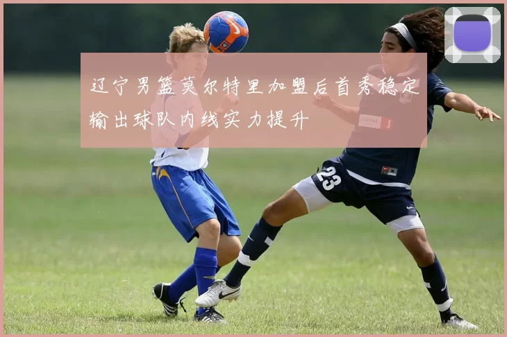 辽宁男篮莫尔特里加盟后首秀稳定输出球队内线实力提升