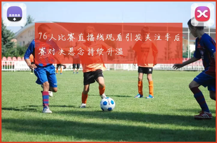 76人比赛直播线观看引发关注季后赛对决悬念持续升温