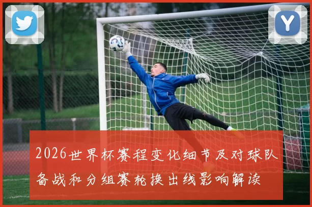 2026世界杯赛程变化细节及对球队备战和分组赛轮换出线影响解读