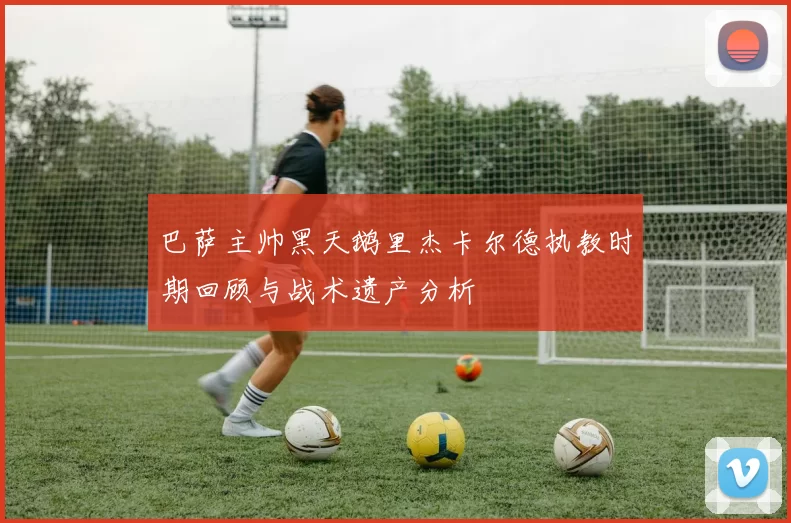 巴萨主帅黑天鹅里杰卡尔德执教时期回顾与战术遗产分析