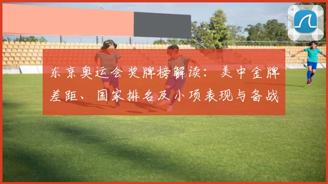 东京奥运会奖牌榜解读：美中金牌差距、国家排名及小项表现与备战看点