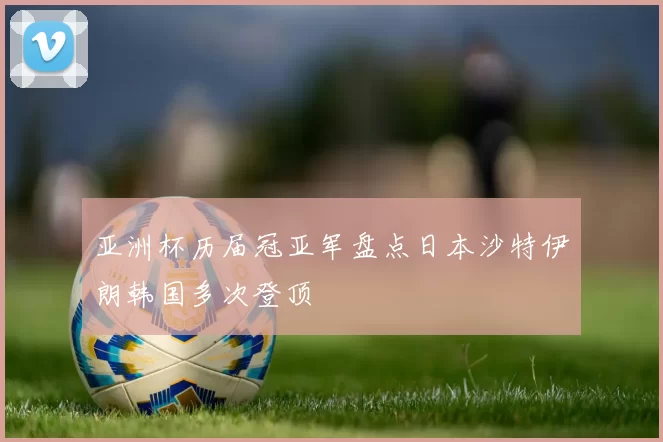 亚洲杯历届冠亚军盘点日本沙特伊朗韩国多次登顶