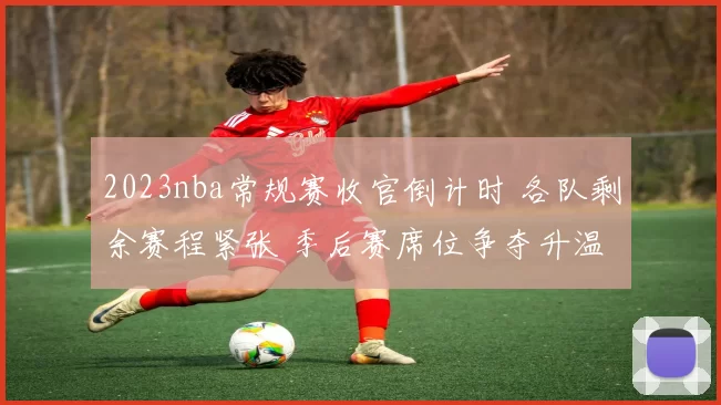 2023nba常规赛收官倒计时 各队剩余赛程紧张 季后赛席位争夺升温