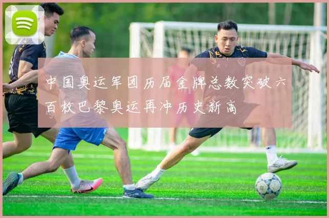 中国奥运军团历届金牌总数突破六百枚巴黎奥运再冲历史新高