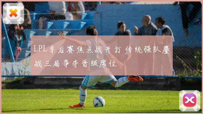 LPL季后赛焦点战开打 传统强队鏖战三局争夺晋级席位