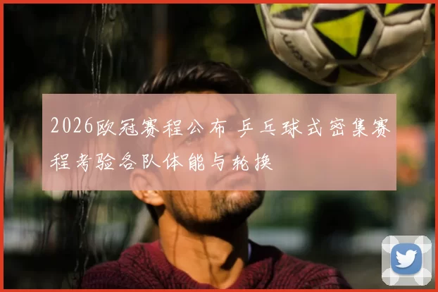 2026欧冠赛程公布 乒乓球式密集赛程考验各队体能与轮换