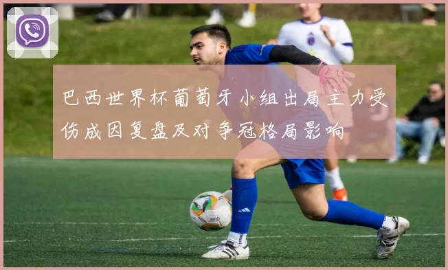 巴西世界杯葡萄牙小组出局主力受伤成因复盘及对争冠格局影响