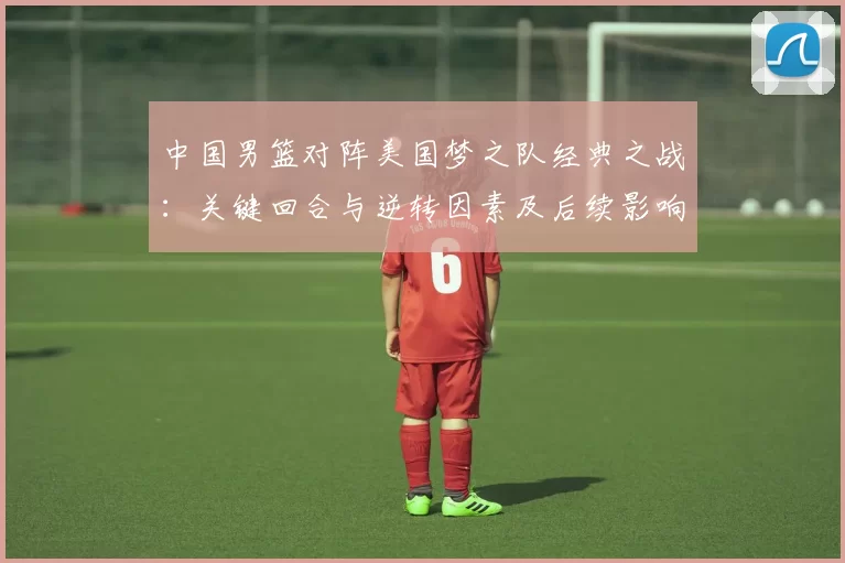 中国男篮对阵美国梦之队经典之战：关键回合与逆转因素及后续影响解读