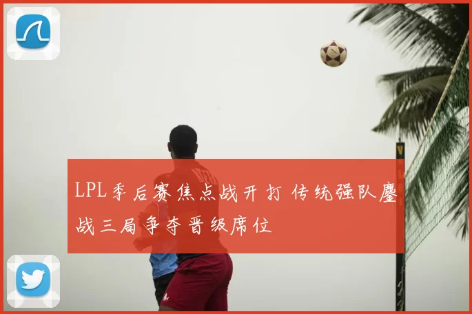 LPL季后赛焦点战开打 传统强队鏖战三局争夺晋级席位