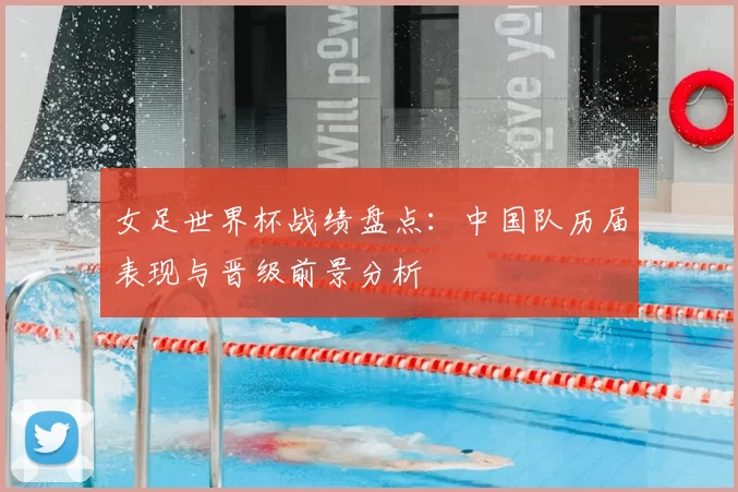 女足世界杯战绩盘点：中国队历届表现与晋级前景分析