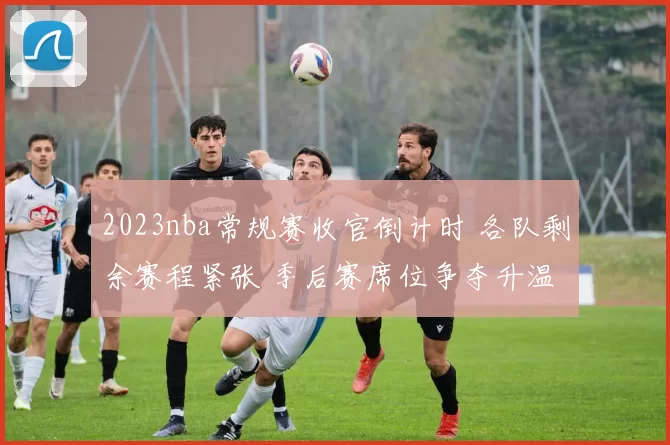 2023nba常规赛收官倒计时 各队剩余赛程紧张 季后赛席位争夺升温