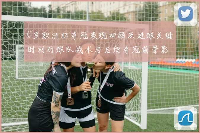 C罗欧洲杯夺冠表现回顾及进球关键时刻对球队战术与后续夺冠前景影响