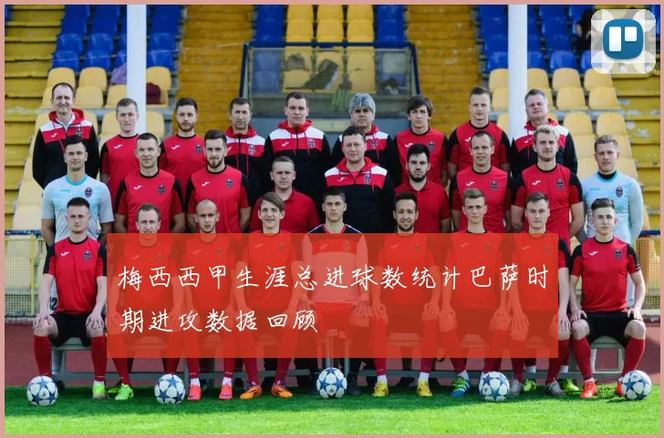 梅西西甲生涯总进球数统计巴萨时期进攻数据回顾