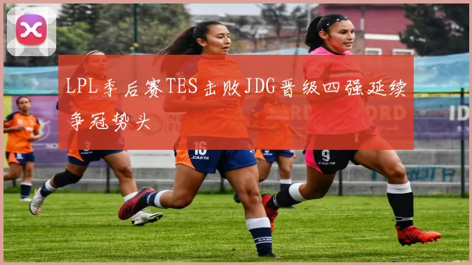 LPL季后赛TES击败JDG晋级四强延续争冠势头