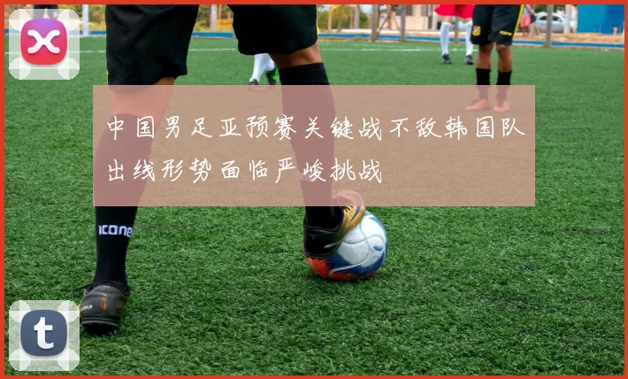 中国男足亚预赛关键战不敌韩国队出线形势面临严峻挑战