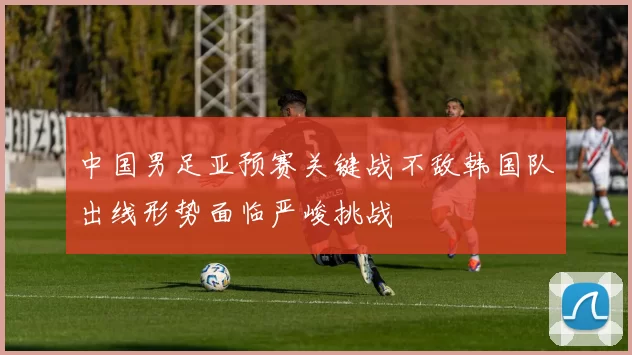 中国男足亚预赛关键战不敌韩国队出线形势面临严峻挑战