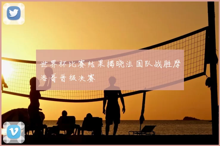 世界杯比赛结果揭晓法国队战胜摩洛哥晋级决赛