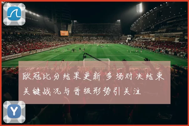 欧冠比分结果更新 多场对决结束 关键战况与晋级形势引关注