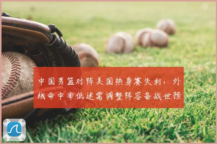 中国男篮对阵美国热身赛失利,外线命中率低迷需调整阵容备战世预赛