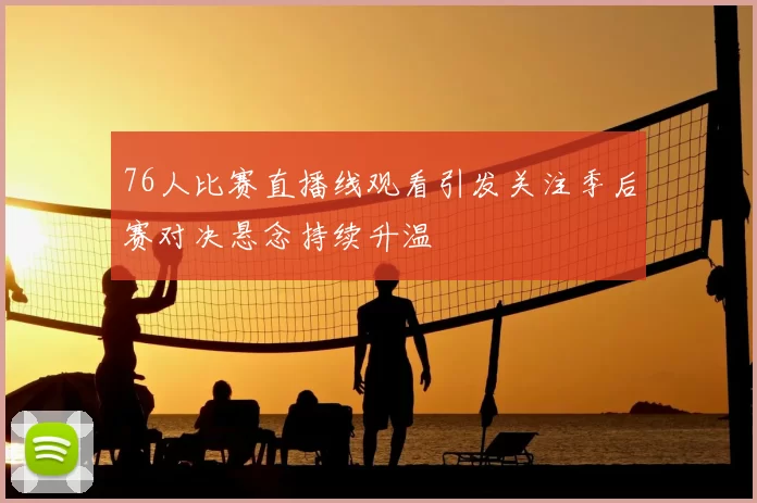 76人比赛直播线观看引发关注季后赛对决悬念持续升温