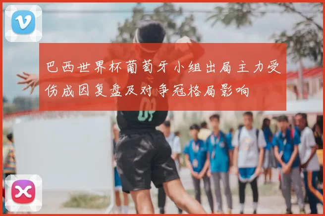 巴西世界杯葡萄牙小组出局主力受伤成因复盘及对争冠格局影响