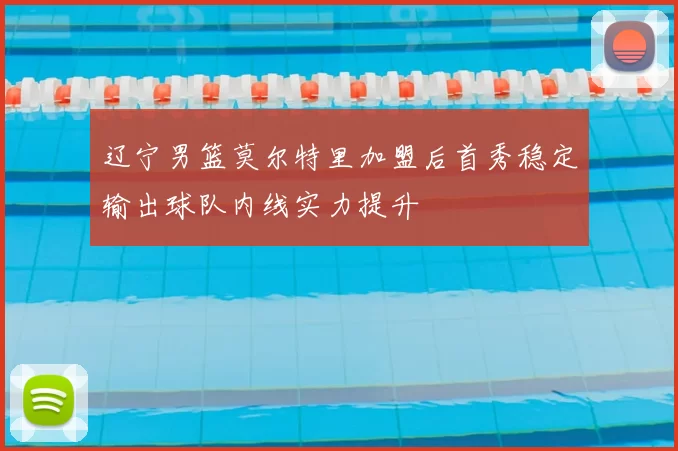 辽宁男篮莫尔特里加盟后首秀稳定输出球队内线实力提升