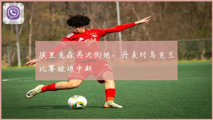 埃里克森再次倒地,丹麦对乌克兰比赛被迫中断
