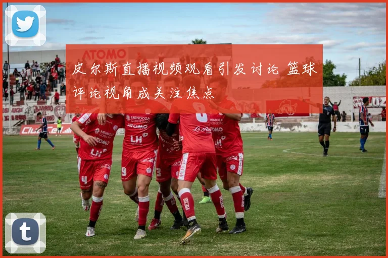 皮尔斯直播视频观看引发讨论 篮球评论视角成关注焦点