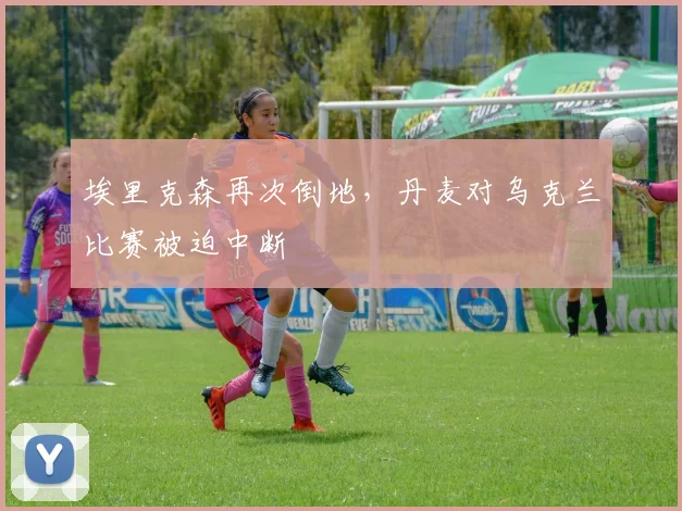 埃里克森再次倒地，丹麦对乌克兰比赛被迫中断