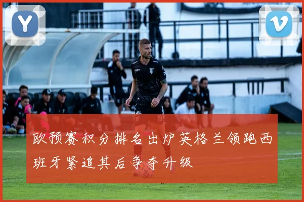 欧预赛积分排名出炉英格兰领跑西班牙紧追其后争夺升级