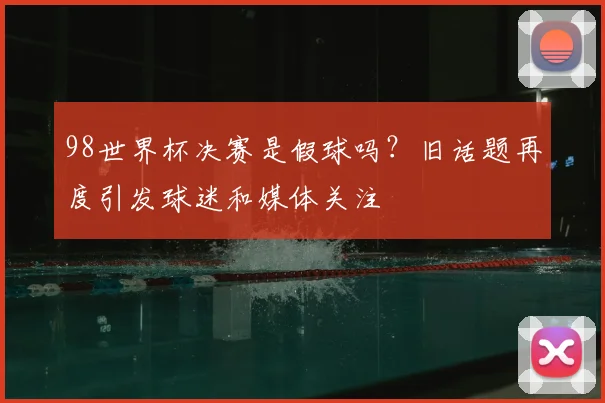 98世界杯决赛是假球吗?旧话题再度引发球迷和媒体关注