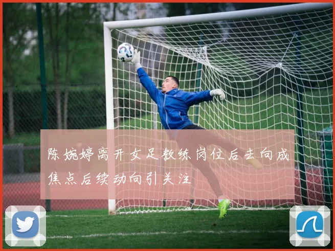 陈婉婷离开女足教练岗位后去向成焦点后续动向引关注