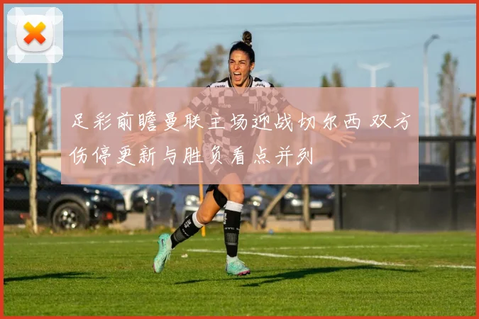 足彩前瞻曼联主场迎战切尔西 双方伤停更新与胜负看点并列