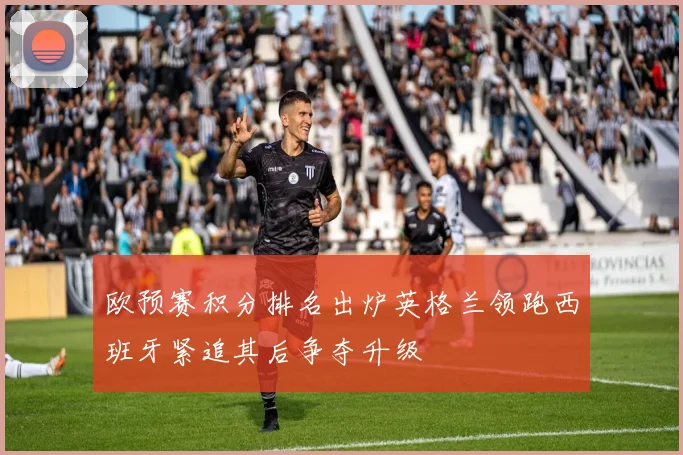 欧预赛积分排名出炉英格兰领跑西班牙紧追其后争夺升级