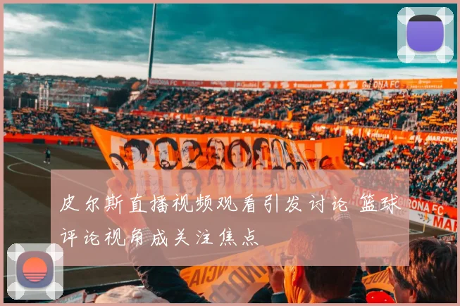 皮尔斯直播视频观看引发讨论 篮球评论视角成关注焦点