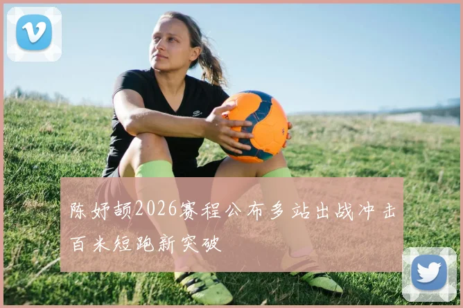陈妤颉2026赛程公布多站出战冲击百米短跑新突破
