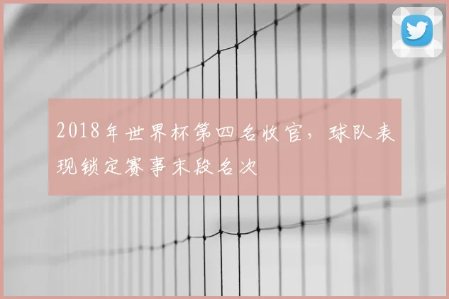 2018年世界杯第四名收官,球队表现锁定赛事末段名次