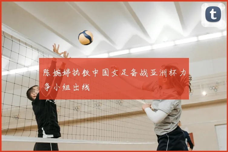 陈婉婷执教中国女足备战亚洲杯力争小组出线